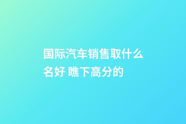 国际汽车销售取什么名好 瞧下高分的-第1张-公司起名-玄机派